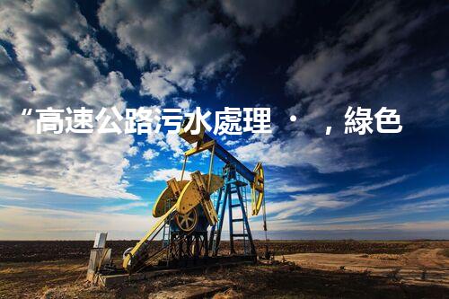 “高速公路污水處理，綠色出行新篇章”